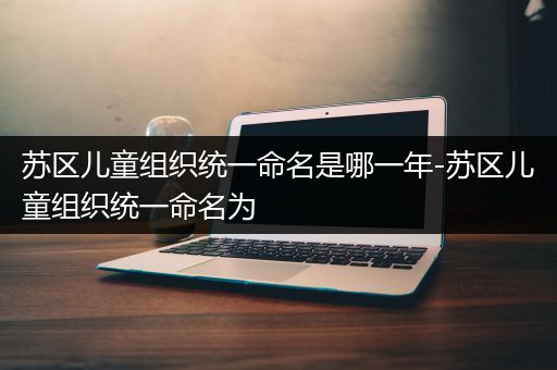 苏区儿童组织统一命名是哪一年-苏区儿童组织统一命名为